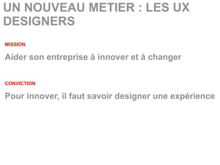 UN NOUVEAU METIER : LES UX
DESIGNERS
MISSION

Aider son entreprise à innover et à changer

CONVICTION

Pour innover, il faut savoir designer une expérience
 