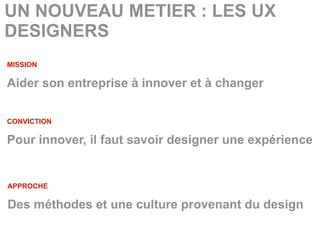 UN NOUVEAU METIER : LES UX
DESIGNERS
MISSION

Aider son entreprise à innover et à changer

CONVICTION

Pour innover, il faut savoir designer une expérience


APPROCHE

Des méthodes et une culture provenant du design
 