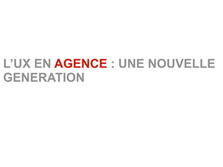 L’UX EN AGENCE : UNE NOUVELLE
GENERATION
 