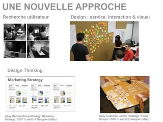 UNE NOUVELLE APPROCHE
Recherche utilisateur                       Design : service, interaction & visuel




  Design Thinking




eBay Merchandising Strategy: Marketing                   eBay Customer Centric Redesign: Focus
Strategy / 2007 / Lead UX Designer (eBay)                Groups / 2005 / Lead UX Designer (eBay)
 