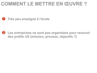 COMMENT LE METTRE EN ŒUVRE ?

1   Très peu enseigné à l’école



2   Les entreprises ne sont pas organisées pour recevoir
    des profils UX (mission, process, objectifs ?)
 