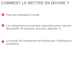 COMMENT LE METTRE EN ŒUVRE ?

1   Très peu enseigné à l’école



2   Les entreprises ne sont pas organisées pour recevoir
    des profils UX (mission, process, objectifs ?)




3   Le monde de l’entreprise est dominé par l’intelligence
    analytique
 