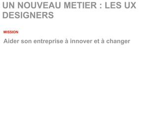 UN NOUVEAU METIER : LES UX
DESIGNERS
MISSION

Aider son entreprise à innover et à changer
 