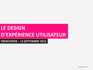 LE DESIGN
D’EXPÉRIENCE UTILISATEUR
FRENCHWEB – 13 SEPTEMBRE 2012




                                13 septembre 2012
 