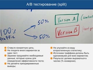 A/B тестирование (split)
Ставьте конкретную цель;
Не плодите много вариантов за
один тест;
Заранее продумайте необходимые
данные, которые нужны для
определения эффективности теста;
Не делайте преждевременные
выводы;
Не упускайте из виду
второстепенную статистику;
Источники траффика должны быть
одинаковыми для всех вариантов;
Результат должен выражаться в
числах (% конверсии).
 
