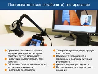 Привлекайте как можно меньше
модераторов (один моделирует
действия, другой записывает);
Просите их комментировать свои
действия;
Обращайте больше внимание на то,
что делают, а не говорят;
Расслабьте респондента;
Пользовательское (юзабилити) тестирование
Тестируйте существующий продукт
или прототип;
Приблизьте тестирование к
максимально реальной ситуации
респондента;
Давайте задания респонденту;
Не подсказывайте, а спросите про
ожидания.
 