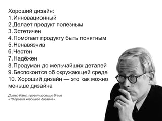 Хороший дизайн:
1.Инновационный
2.Делает продукт полезным
3.Эстетичен
4.Помогает продукту быть понятным
5.Ненавязчив
6.Честен
7.Надёжен
8.Продуман до мельчайших деталей
9.Беспокоится об окружающей среде
10. Хороший дизайн — это как можно
меньше дизайна
Дитер Рамс, проектировщик Braun
«10 правил хорошего дизайна»
 