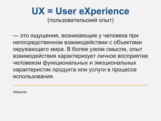 UX = User eXperience
(пользовательский опыт)
— это ощущения, возникающие у человека при
непосредственном взаимодействии с объектами
окружающего мира. В более узком смысле, опыт
взаимодействия характеризует личное восприятие
человеком функциональных и эмоциональных
характеристик продукта или услуги в процессе
использования.
Wikipedia
 