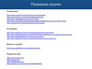 Полезные ссылки
О персонажах
http://www.ux-lady.com/introduction-to-user-personas/
http://www.uxbooth.com/articles/creating-personas/
http://www.copyblogger.com/empathy-maps/
http://zillion.net/ru/blog/354/sozdaniie-profilia-potriebitielia-na-osnovie-karty-empatii
http://uxexperience.net/useful/artefakty-karta-empatii
О сценариях
http://www.usability.gov/how-to-and-tools/methods/scenarios.html
http://www.webdesignerdepot.com/2015/04/how-to-perfect-your-ux-with-persona-scenarios/
http://www.uxforthemasses.com/scenario-mapping/
http://blog.usabilla.com/how-user-scenarios-help-to-improve-your-ux/
Методы и способы
http://www.usabilityfirst.com/usability-methods/
Ресурсы по теме
http://uxmovement.com/
http://uxmag.com/
http://usabilitypost.com/
https://medium.com/mental-notes/7bbb96465500
 