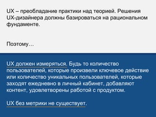 UX – преобладание практики над теорией. Решения
UX-дизайнера должны базироваться на рациональном
фундаменте.
Поэтому…
UX должен измеряться. Будь то количество
пользователей, которые произвели ключевое действие
или количество уникальных пользователей, которые
заходят ежедневно в личный кабинет, добавляют
контент, удовлетворены работой с продуктом.
UX без метрики не существует.
 