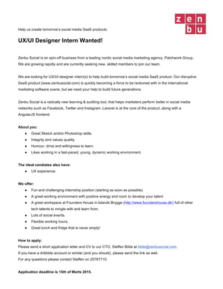 Help us create tomorrow’s social media SaaS products:
UX/UI Designer Intern Wanted!
Zenbu Social is an spin-off business from a leading nordic social media marketing agency, Patchwork Group.
We are growing rapidly and are currently seeking new, skilled members to join our team.
We are looking for UX/UI designer intern(s) to help build tomorrow’s social media SaaS product. Our disruptive
SaaS product (www.zenbusocial.com) is quickly becoming a force to be reckoned with in the international
marketing software scene, but we need your help to build future generations.
Zenbu Social is a radically new learning & auditing tool, that helps marketers perform better in social media
networks such as Facebook, Twitter and Instagram. Laravel is at the core of the product, along with a
AngularJS frontend.
About you:
● Great Sketch and/or Photoshop skills.
● Integrity and values quality.
● Humour, drive and willingness to learn.
● Likes working in a fast-paced, young, dynamic working environment.
The ideal candiates also have:
● UX experience.
We offer:
● Fun and challenging internship position (starting as soon as possible)
● A great working environment with positive energy and room to develop your talent
● A great workspace at Founders House in Islands Brygge (http://www.foundershouse.dk/) full of other
tech talents to mingle with and learn from.
● Lots of social events.
● Flexible working hours.
● Great lunch and fridge that is never empty!
How to apply:
Please send a short application letter and CV to our CTO, Steffen Bilde at bilde@zenbusocial.com.
If you have a dribbble account or similar (and you should), please send the link as well.
For any questions please contact Steffen on 20767710.
Application deadline is 15th of March 2015.
 