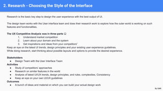 2. Research - Choosing the Style of the Interface
Research is the basic key step to design the user experience with the best output of UI.
The design team works with the User interface team and does their research work to explore how the outer world is working on such
features and functionalities.
The UX Competitive Analysis was in three parts 😀
1. Understand market competition
2. Learn about your domain and the system
3. Get inspirations and ideas from your competitors”
Keep an eye on the latest UI trends, design principles and your existing user experience guidelines.
While doing research, start thinking about possible layouts and options to provide the desired experience.
Stakeholders
● Design Team with the User Interface Team
Activities
● Study of competitors’ approaches
● Research on similar features in the world
● Analysis of latest UI/UX trends, design principles, and rules, complexities, Consistency
● Keep an eye on your own UI/UX guidelines
Outcomes
● A bunch of ideas and material on which you can build your actual design work
By GMK
 