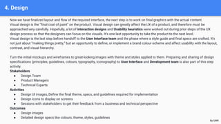 4. Design
Now we have finalized layout and flow of the required interface, the next step is to work on final graphics with the actual content.
Visual design is the “final coat of paint” on the product. Visual design can greatly affect the UX of a product, and therefore must be
approached very carefully. Hopefully, a lot of interaction designs and Usability heuristics were worked out during prior steps of the UX
design process so that the designers can focus on the visuals. It’s one last opportunity to take the product to the next level.
Visual design is the last step before handoff to the User Interface team and the phase where a style guide and final specs are crafted. It’s
not just about “making things pretty,” but an opportunity to define, or implement a brand colour-scheme and affect usability with the layout,
contrast, and visual hierarchy.
Turn the initial mockups and wireframes to great-looking images with theme and styles applied to them. Preparing and sharing of design
specifications (principles, guidelines, colours, typography, iconography) to User Interface and Development team is also part of this step
activity.
Stakeholders
● Design Team
● Product Managers
● Technical Experts
Activities
● Design UI images, Define the final theme, specs, and guidelines required for implementation
● Design icons to display on screens
● Sessions with stakeholders to get their feedback from a business and technical perspective
Outcomes
● Design images
● Detailed design specs like colours, theme, styles, guidelines
By GMK
 