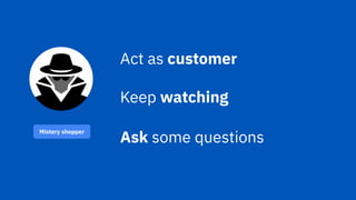 Mistery shopper
Act as customer
Keep watching
Ask some questions
 