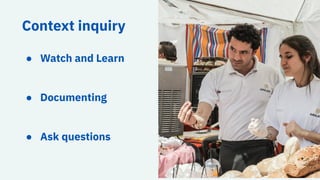 Context inquiry
● Watch and Learn
● Documenting
● Ask questions
 