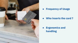 ● Frequency of Usage
● Who inserts the card ?
● Ergonomics and
handling
 