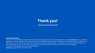Thank you!
Presentation Disclaimer
The content of this presentation is strictly confidential. All rights to the materials featured in this presentation are owned by GeoPagos and are protected by
copyright laws and other applicable laws. Images depicted in this presentation are either property of GeoPagos or of the brands depicted or otherwise in the
public domain. You may not copy, reproduce, post, broadcast, transmit, make available to others, or otherwise use the content of this presentation or the
presentation itself in any way. You also agree not to adapt, alter or create a derivative work from any of the content of this presentation.
Any violation of this disclaimer may result in legal procedures.
GeoPagos Copyright © 2021. All rights reserved
 