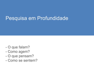 - O que falam?
- Como agem?
- O que pensam?
- Como se sentem?
Pesquisa em Profundidade
 