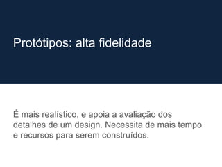É mais realístico, e apoia a avaliação dos
detalhes de um design. Necessita de mais tempo
e recursos para serem construídos.
Protótipos: alta fidelidade
 
