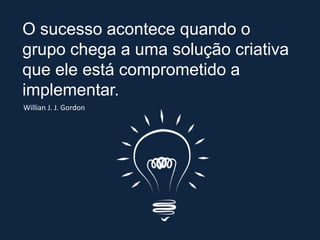 O sucesso acontece quando o
grupo chega a uma solução criativa
que ele está comprometido a
implementar.
Willian J. J. Gordon
 