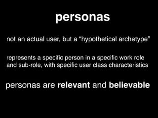 personas
not an actual user, but a “hypothetical archetype”
represents a speciﬁc person in a speciﬁc work role
and sub-role, with speciﬁc user class characteristics
personas are relevant and believable
 