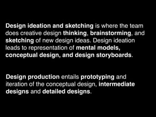 Design ideation and sketching is where the team
does creative design thinking, brainstorming, and
sketching of new design ideas. Design ideation
leads to representation of mental models,
conceptual design, and design storyboards.
Design production entails prototyping and
iteration of the conceptual design, intermediate
designs and detailed designs.
 