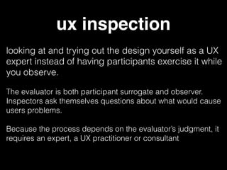 ux inspection
looking at and trying out the design yourself as a UX
expert instead of having participants exercise it while
you observe.
The evaluator is both participant surrogate and observer.
Inspectors ask themselves questions about what would cause
users problems.
Because the process depends on the evaluator’s judgment, it
requires an expert, a UX practitioner or consultant
 