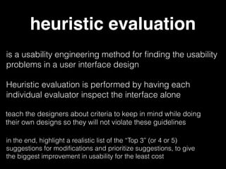 heuristic evaluation
is a usability engineering method for ﬁnding the usability
problems in a user interface design
teach the designers about criteria to keep in mind while doing
their own designs so they will not violate these guidelines
Heuristic evaluation is performed by having each
individual evaluator inspect the interface alone
in the end, highlight a realistic list of the “Top 3” (or 4 or 5)
suggestions for modiﬁcations and prioritize suggestions, to give
the biggest improvement in usability for the least cost
 