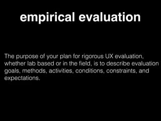 empirical evaluation
The purpose of your plan for rigorous UX evaluation,
whether lab based or in the ﬁeld, is to describe evaluation
goals, methods, activities, conditions, constraints, and
expectations.
 