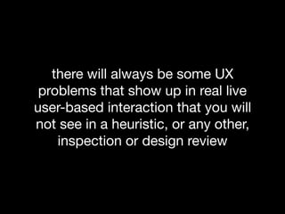 there will always be some UX
problems that show up in real live
user-based interaction that you will
not see in a heuristic, or any other,
inspection or design review
 
