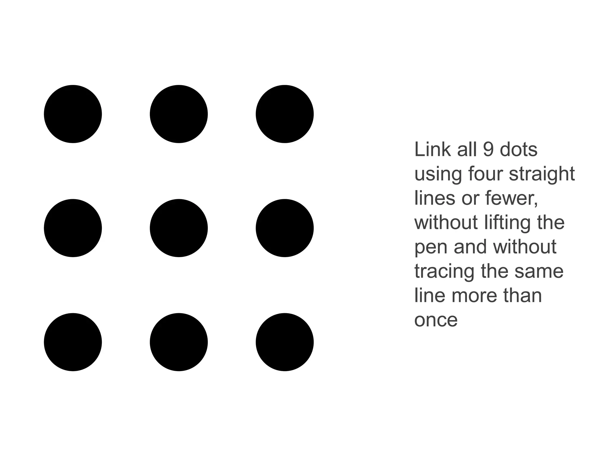 Link all 9 dots
using four straight
lines or fewer,
without lifting the
pen and without
tracing the same
line more than
once
 