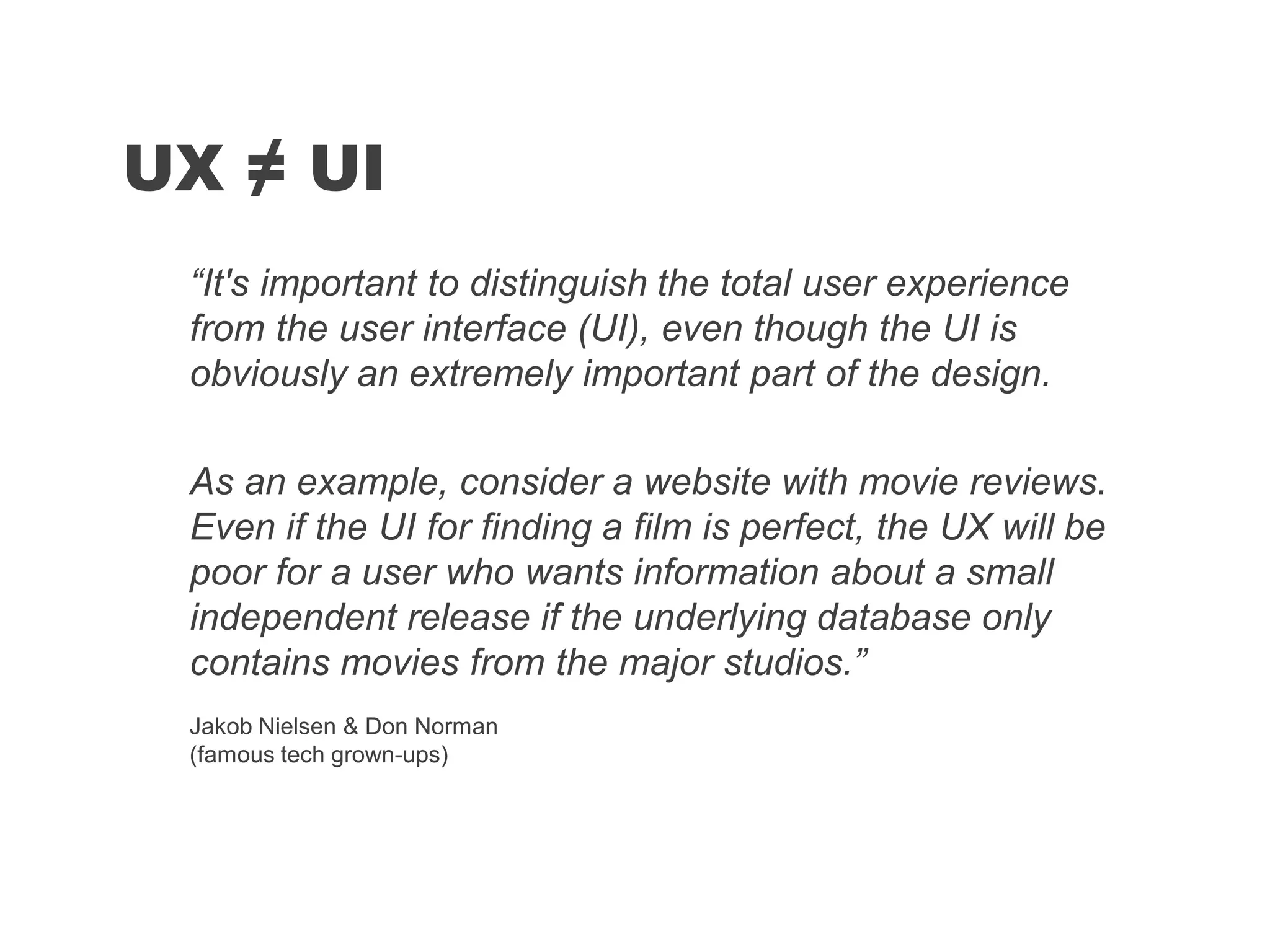 “It's important to distinguish the total user experience
from the user interface (UI), even though the UI is
obviously an extremely important part of the design.
As an example, consider a website with movie reviews.
Even if the UI for finding a film is perfect, the UX will be
poor for a user who wants information about a small
independent release if the underlying database only
contains movies from the major studios.”
UX ≠ UI
Jakob Nielsen & Don Norman
(famous tech grown-ups)
 