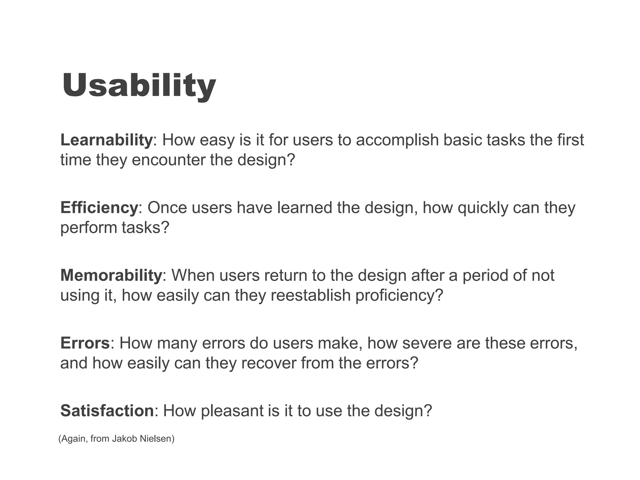 Learnability: How easy is it for users to accomplish basic tasks the first
time they encounter the design?
Efficiency: Once users have learned the design, how quickly can they
perform tasks?
Memorability: When users return to the design after a period of not
using it, how easily can they reestablish proficiency?
Errors: How many errors do users make, how severe are these errors,
and how easily can they recover from the errors?
Satisfaction: How pleasant is it to use the design?
Usability
(Again, from Jakob Nielsen)
 