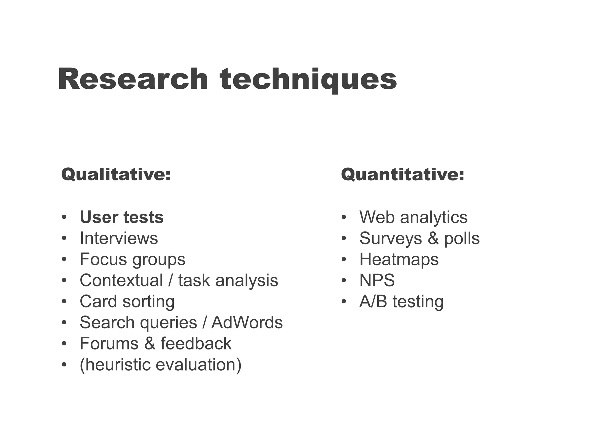 Research techniques
Quantitative:
• Web analytics
• Surveys & polls
• Heatmaps
• NPS
• A/B testing
Qualitative:
• User tests
• Interviews
• Focus groups
• Contextual / task analysis
• Card sorting
• Search queries / AdWords
• Forums & feedback
• (heuristic evaluation)
 