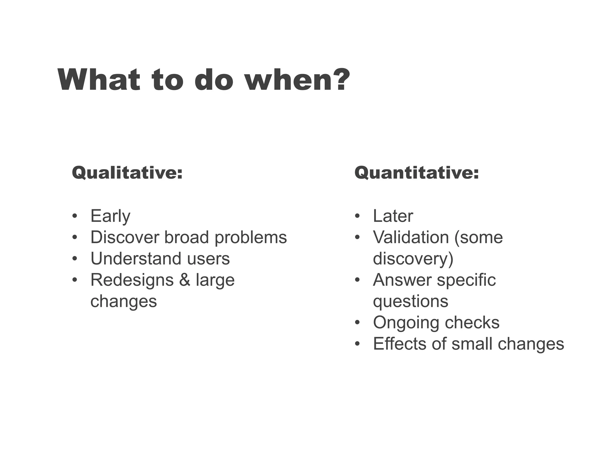 What to do when?
Quantitative:
• Later
• Validation (some
discovery)
• Answer specific
questions
• Ongoing checks
• Effects of small changes
Qualitative:
• Early
• Discover broad problems
• Understand users
• Redesigns & large
changes
 