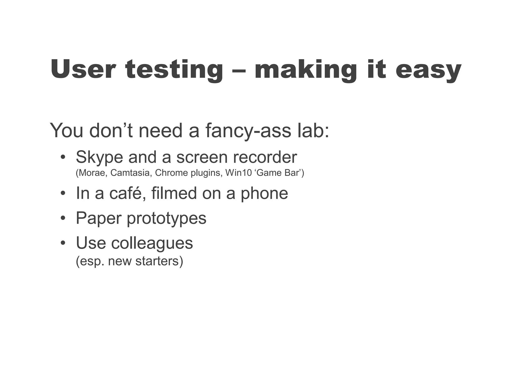 You don’t need a fancy-ass lab:
• Skype and a screen recorder
(Morae, Camtasia, Chrome plugins, Win10 ‘Game Bar’)
• In a café, filmed on a phone
• Paper prototypes
• Use colleagues
(esp. new starters)
User testing – making it easy
 