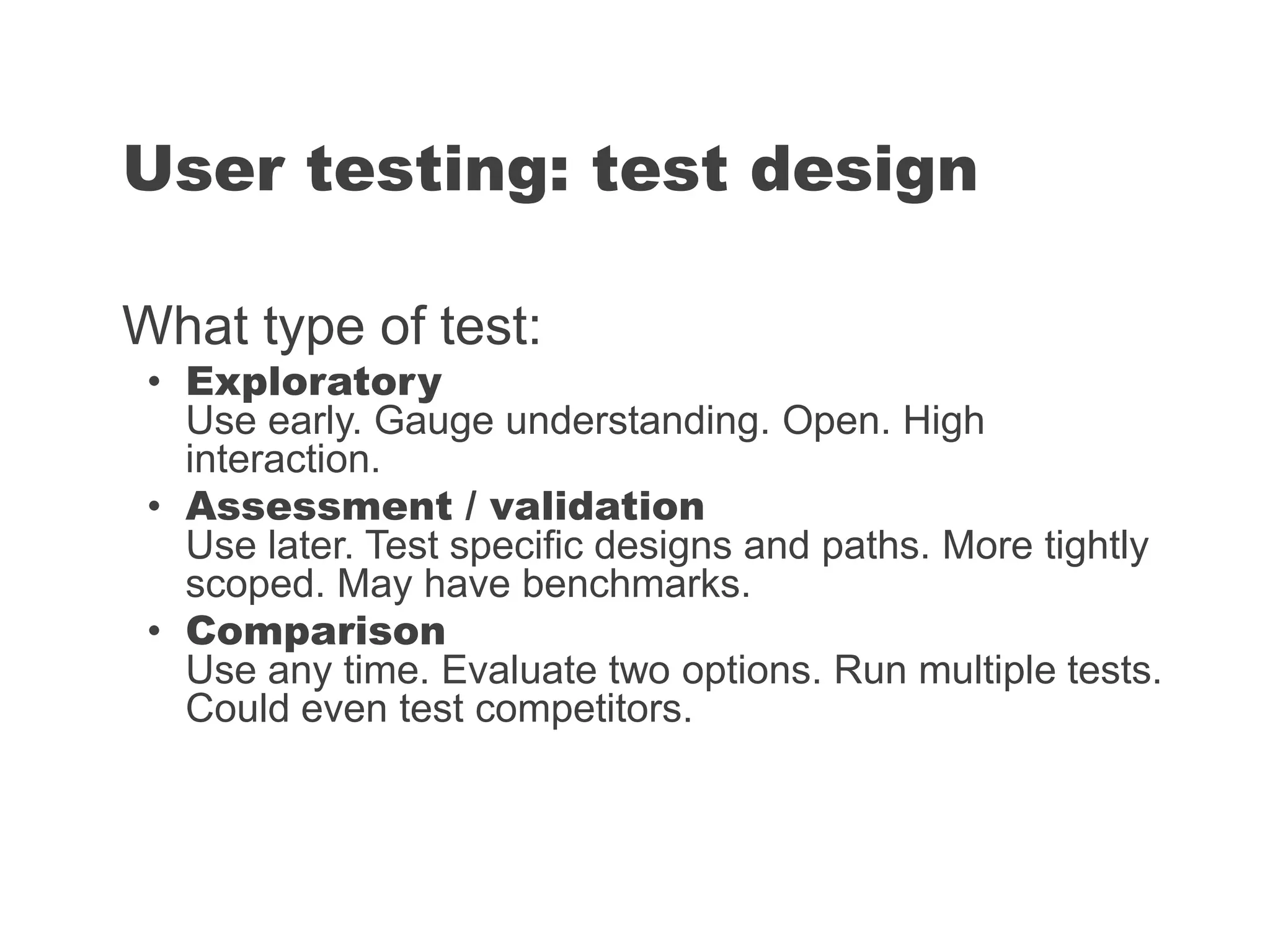 What type of test:
• Exploratory
Use early. Gauge understanding. Open. High
interaction.
• Assessment / validation
Use later. Test specific designs and paths. More tightly
scoped. May have benchmarks.
• Comparison
Use any time. Evaluate two options. Run multiple tests.
Could even test competitors.
User testing: test design
 