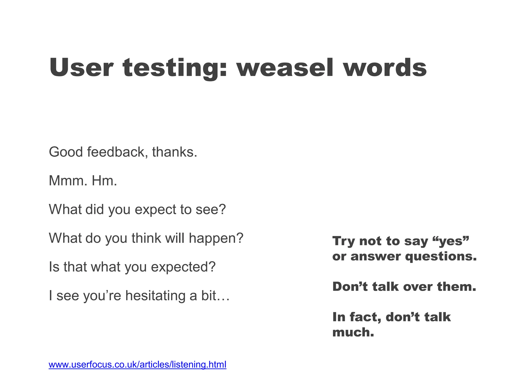 Good feedback, thanks.
Mmm. Hm.
What did you expect to see?
What do you think will happen?
Is that what you expected?
I see you’re hesitating a bit…
User testing: weasel words
Try not to say “yes”
or answer questions.
Don’t talk over them.
In fact, don’t talk
much.
www.userfocus.co.uk/articles/listening.html
 
