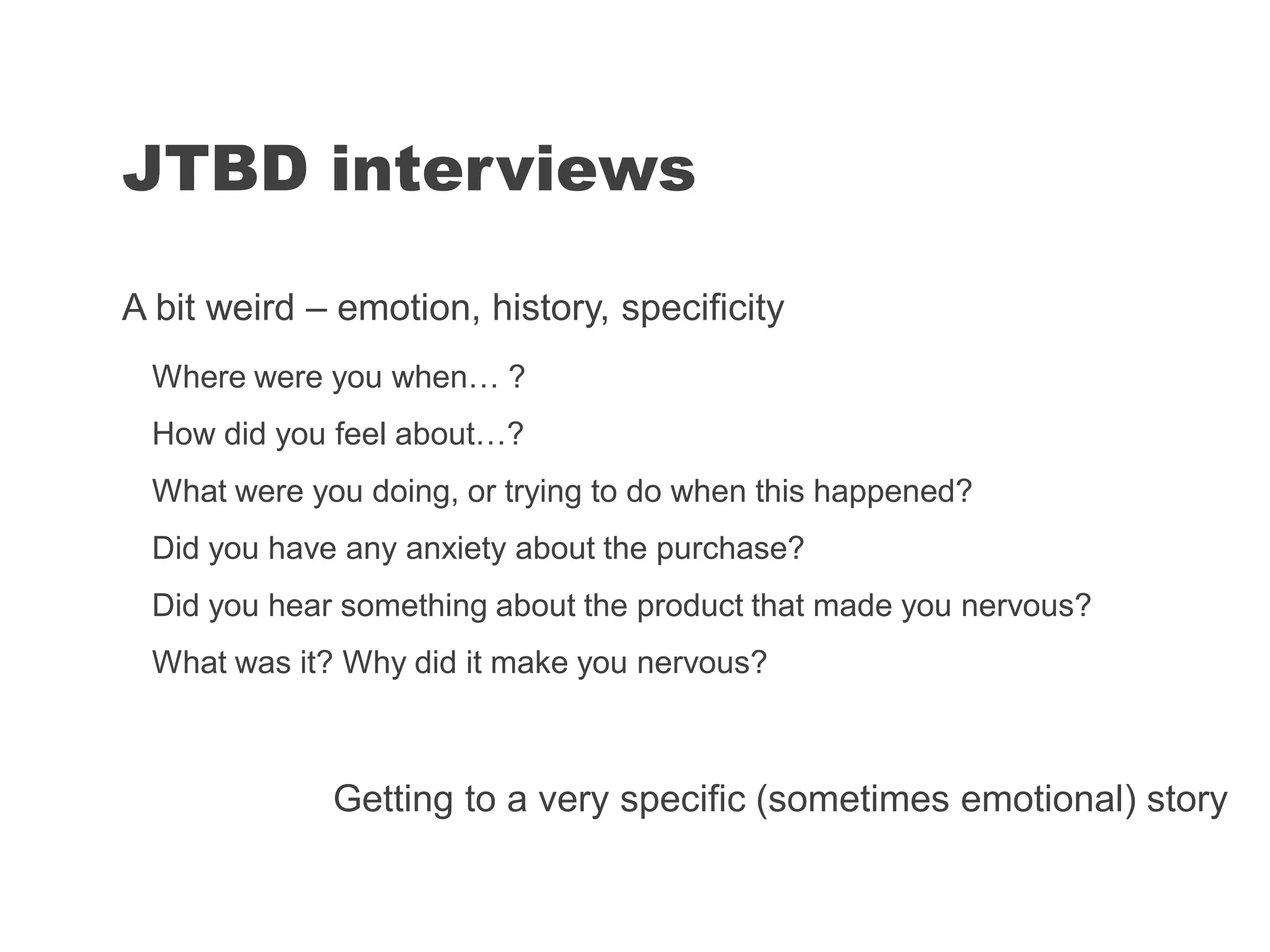 JTBD interviews
A bit weird – emotion, history, specificity
Where were you when… ?
How did you feel about…?
What were you doing, or trying to do when this happened?
Did you have any anxiety about the purchase?
Did you hear something about the product that made you nervous?
What was it? Why did it make you nervous?
Getting to a very specific (sometimes emotional) story
 