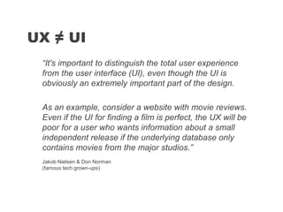 “It's important to distinguish the total user experience
from the user interface (UI), even though the UI is
obviously an extremely important part of the design.
As an example, consider a website with movie reviews.
Even if the UI for finding a film is perfect, the UX will be
poor for a user who wants information about a small
independent release if the underlying database only
contains movies from the major studios.”
UX ≠ UI
Jakob Nielsen & Don Norman
(famous tech grown-ups)
 