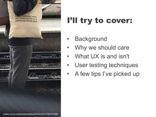 • Background
• Why we should care
• What UX is and isn't
• User testing techniques
• A few tips I’ve picked up
I’ll try to cover:
twitter.com/JoeNockles/status/874312073748107268
 