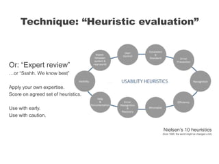 Or: “Expert review”
…or “Ssshh. We know best”
Apply your own expertise.
Score on agreed set of heuristics.
Use with early.
Use with caution.
Technique: “Heuristic evaluation”
Nielsen’s 10 heuristics
(from 1995, the world might’ve changed a bit)
 
