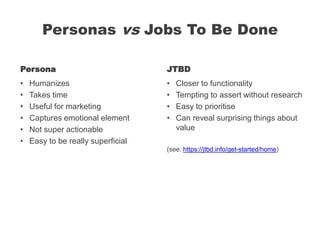 Personas vs Jobs To Be Done
Persona
• Humanizes
• Takes time
• Useful for marketing
• Captures emotional element
• Not super actionable
• Easy to be really superficial
JTBD
• Closer to functionality
• Tempting to assert without research
• Easy to prioritise
• Can reveal surprising things about
value
(see: https://jtbd.info/get-started/home)
 