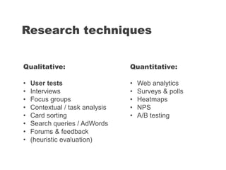 Research techniques
Quantitative:
• Web analytics
• Surveys & polls
• Heatmaps
• NPS
• A/B testing
Qualitative:
• User tests
• Interviews
• Focus groups
• Contextual / task analysis
• Card sorting
• Search queries / AdWords
• Forums & feedback
• (heuristic evaluation)
 