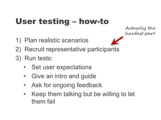 1) Plan realistic scenarios
2) Recruit representative participants
3) Run tests:
• Set user expectations
• Give an intro and guide
• Ask for ongoing feedback
• Keep them talking but be willing to let
them fail
User testing – how-to
Actually the
hardest part
 
