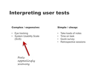 Interpreting user tests
Simple / cheap:
• Take loads of notes
• Time on task
• Quick survey
• Retrospective sessions
Complex / expensive:
• Eye tracking
• System Usability Scale
(SUS)
Feels
appealingly
sciencey
 