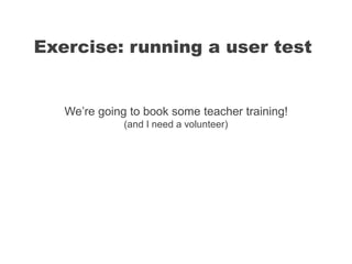 We’re going to book some teacher training!
(and I need a volunteer)
Exercise: running a user test
 
