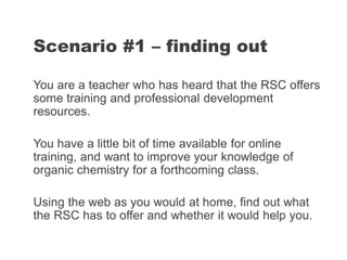 You are a teacher who has heard that the RSC offers
some training and professional development
resources.
You have a little bit of time available for online
training, and want to improve your knowledge of
organic chemistry for a forthcoming class.
Using the web as you would at home, find out what
the RSC has to offer and whether it would help you.
Scenario #1 – finding out
 