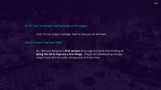 Hi, I’m John, UX designer starting today on this project.
Cool, I’m Joe, project manager. Glad to have you on the team.
Glad to be here. How can I help?
So... We have designed a ﬁrst version of our app, but we’re now thinking of
doing the UX to improve a few things… People are downloading the app,
using it once, but not really coming back to it over time.
 