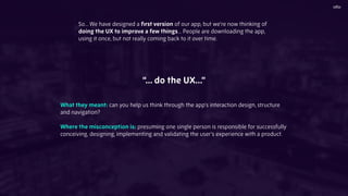 So... We have designed a ﬁrst version of our app, but we’re now thinking of
doing the UX to improve a few things… People are downloading the app,
using it once, but not really coming back to it over time.
“… do the UX…”
What they meant: can you help us think through the app’s interaction design, structure
and navigation?
Where the misconception is: presuming one single person is responsible for successfully
conceiving, designing, implementing and validating the user’s experience with a product.
 